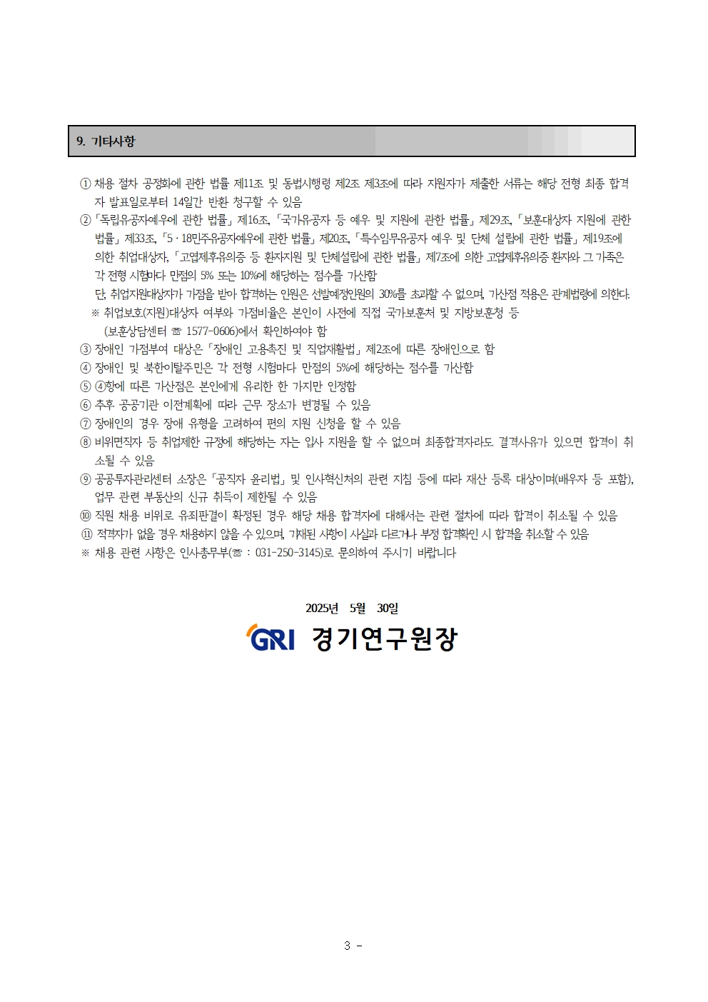 9. 기타사항
① 채용 절차 공정화에 관한 법률 제11조 및 동법시행령 제 2조 제 3조에 따라 지원자가 제출한 서류는 해당 전형 최종 합격자 발표일로부터 14일간 반환 청구할 수 있음
② 「독립유공자예우에 관한 법률」 제 16조, 「국가유공자 등 예우 및 지원에 관한 법률」 제 29조, 「보훈대상자 지원에 관한 법률」 제 33조, 「5ㆍ18 민주 유공자 예우에 관한 법률」 제 20조. 「특수임무유공자 예우 및 단체 설립에 관한 법률」 제 19조에의한 취업대상자, 「고엽제후유의증 등 환자지원 및 단체설립에 관한 법률」 제 7조에 의한 고엽제후유의증 환자와 그 가곶ㄱ은 각 전형 시험마다 만점의 5% 또는 10%에 해당하는 점수를 가산함
단, 취업대상자가 가점을 받아 합격하는 인원은 선발예정인원의 30%를 초과할 수 없으며, 가산점 적용은 관계법령에 의한다.
※ 취업보호 (지원)대상자 여부와 가점비율은 본인이 사전에 직접 국가보훈처 및 지방보훈청 등
(보훈상담센터 ☏ 1577-0606)에서 확인하여야 함
③ 장애인 가점부여 대상은 「장애인 고용촉진 및 직업재활법」 제 2조에 따른 장애인으로 함
④ 장애인 및 북한이탈주민은 각 전형 시험마다 만점의 5%에 해당하는 점수를 가산함
⑤ ④항에 따른 가산점은 본인에게 유리한 한 가지만 인정함
⑥ 추후 공공기관 이전계획에 따라 근무 장소가 변경될 수 있음
⑦ 장애인의 경우 장애 유형을 고려하여 편의 지원 신청을 할 수 있음
⑧ 비위면직자 등 취업제한 규정에 해당하는 자는 입사 지원을 할 수 없으며 최종합격자라도 결격사유가 있으면 합격이 취소될 수 있음
⑨ 공공투자관리센터 소장은 「공직자 윤리법」 및 인사혁신처의 관련 지침 등에 따라 재산 등록 대상이며 (배우자 등 포함), 업무 관련 부동산의 신규 취득이 제한될 수 있음
⑩ 직원 채용 비위로 유죄판결이 확정된 경우 해당 채용 합격자에 대해서는 관련 절차에 따라 합격이 취소될 수 있음
⑪ 적격자가 없을 경우 채용하지 않을 수 있으며, 기재된 사항이 사실과 다르거나 부정합격확인 시 합격을 취소할 수 있음
※ 채용 관련 사항은 인사총무부(☏ : 031-250-3145)로 문의하여 주시기 바랍니다.

2025년 5월 30일
gri 경기연구원장