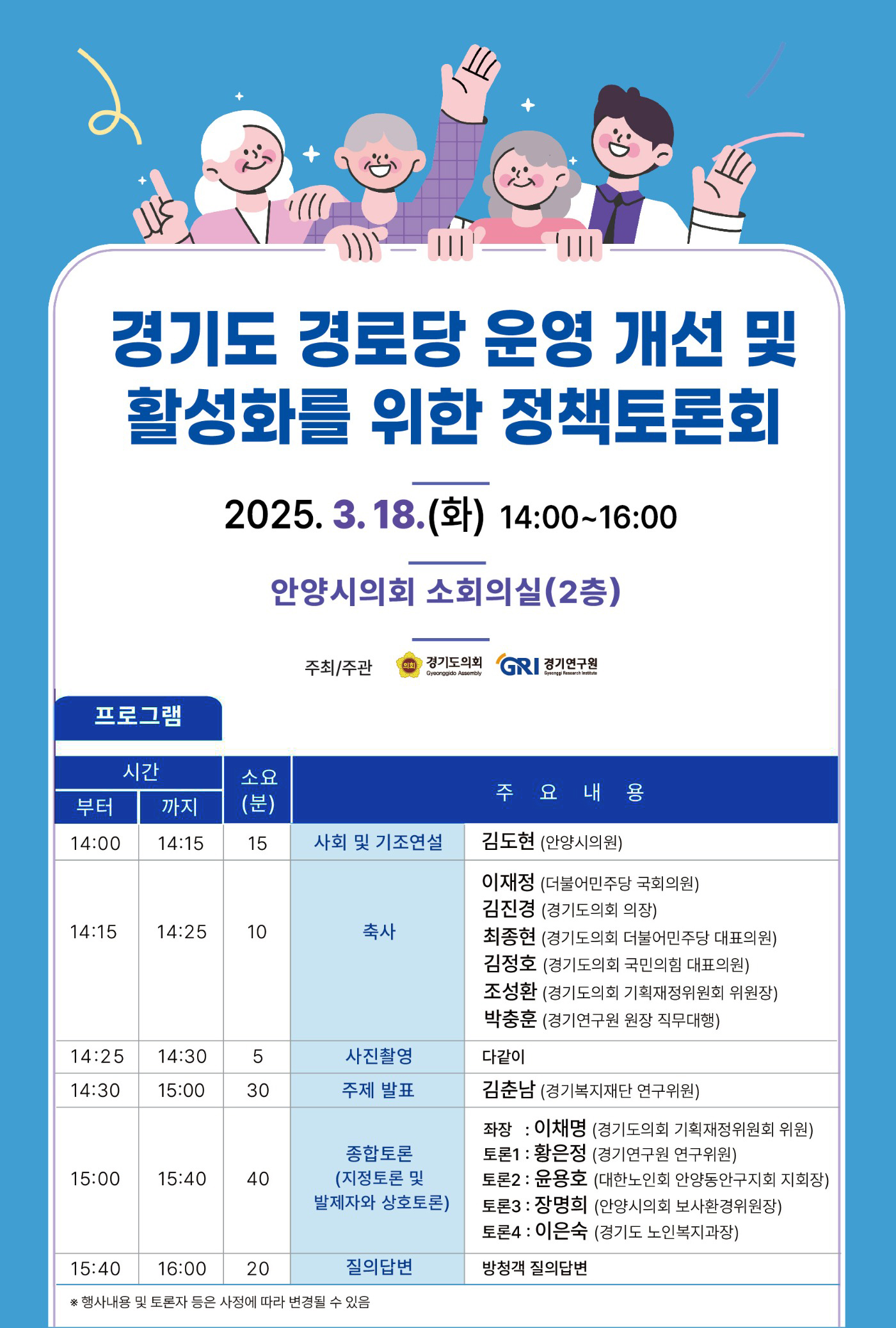 경기도 경로당 운영 개선 및 활성화를 위한 정책토론회
2025.3.18(화) 14:00~16:00 안양시의회 소회의실 (2층)
주최/주관 경기도의회, 경기연구원
프로그램
14:00부터 14:15까지 15분 소요, 사회 및 기조연설 - 김도현 안양시의원
14:15부터 14:25까지 10분 소요, 축사 - 이재정 더불어민주당 국회의원, 김진경 경기도의회 의장, 최종현 경기도의회 더불어민주당 대표의원, 김정호 경기도의회 국민의힘 대표의원, 조성환 경기도의회 기획재정위원회 위원장, 박충훈 경기연구원 원장 직무대행
14:25부터 14:30까지 5분 소요, 사진촬영 - 다같이
14:30부터 15:00까지 30분 소요, 주제발표 - 김춘남 경기복지재단 연구위원
15:00부터 15:40까지 40분 소요, 종합토론 (지정 토론 및 발제자와 상호토론) - 좌좡: 이채명 경기도의회 기획재정위원회 위원, 토론1 : 황은정 경기연구원 연구위원, 토론2 : 윤용호 대한노인회 안양동안구지회 지회장, 토론3 : 장명희 안양시의회 보사환경위원장, 토론4: 이은숙 경기도 노인복지과장
15:40부터 16:00까지 20분 소요, 질의답변 - 방청객 질의답변
*행사내용 및 토론자 등은 사정에 따라 변경 될 수 있음