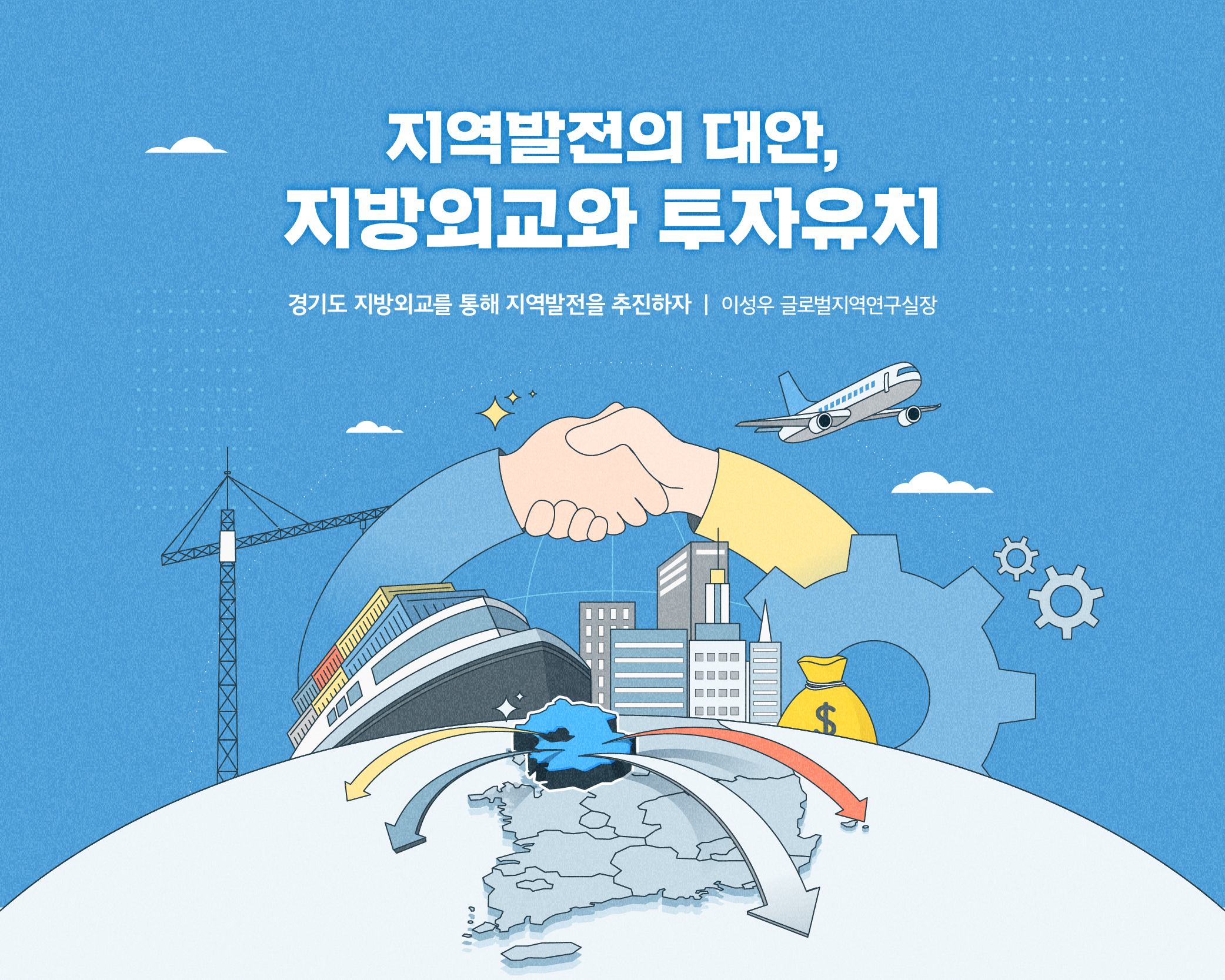 지역발전의 대안, 지방외교와 투자유치
경기도 지방외교를 통해 지역발전을 추진하자 (이성우 글로벌지역연구실장)

왜 지방외교가 필요할까? - 경기도 지방외교의 필요성

고물가, 고금리, 저성장 시대 국내 잠재성장률 하락 추세
- 국제경제위기 대비와 수출대상국 편중 극복 필요

수도권 과밀억제규제에 묶인 경기도
- 수도권 규제에 자유로운 외국자본 유치가 해법

“경기도 발전에는 국제협력이 중요 대안!”

국제화와 지방화를 동시에, 지역을 살리는 지방외교
- 경기도 지방외교의 현황과 주요분야

경기도 국제교류 출발은 도내 중소기업 수출 촉진
- 수출의 촉진과 지원을 강조 (통상외교-국제교류협력 분리)

혁신동맹을 통한 첨단기술 협력 추진
- 경기도-동맹국 지방정부간 기술협력과 투자유치 (일자리 창출, 해외연수·취업기회)

경기비즈니스센터(GBC) 해외사무소 역할 확대
- 수출촉진을 위해 최소조직으로 최대성과 달성 (지방공공외교의 창구로서 교류협력과 투자유치로 역할 확대)

수출촉진에서 투자유치와 공공외교로
- 경기도 지방외교의 추진방향

통상외교(수출촉진) → 경제외교(해외투자 유치)→국제교류협력(자매결연)→공공외교(문화,지식, 정책, 공적개발원조(ODA)

국제교류협력 기반의 ‘경기도형 지방외교’ 전략수립
(해외 사무소를 중심으로 기존의 수출지원 기능에 투자유치와 공공외교 기능을 결합하여 시너지 효과 기대)