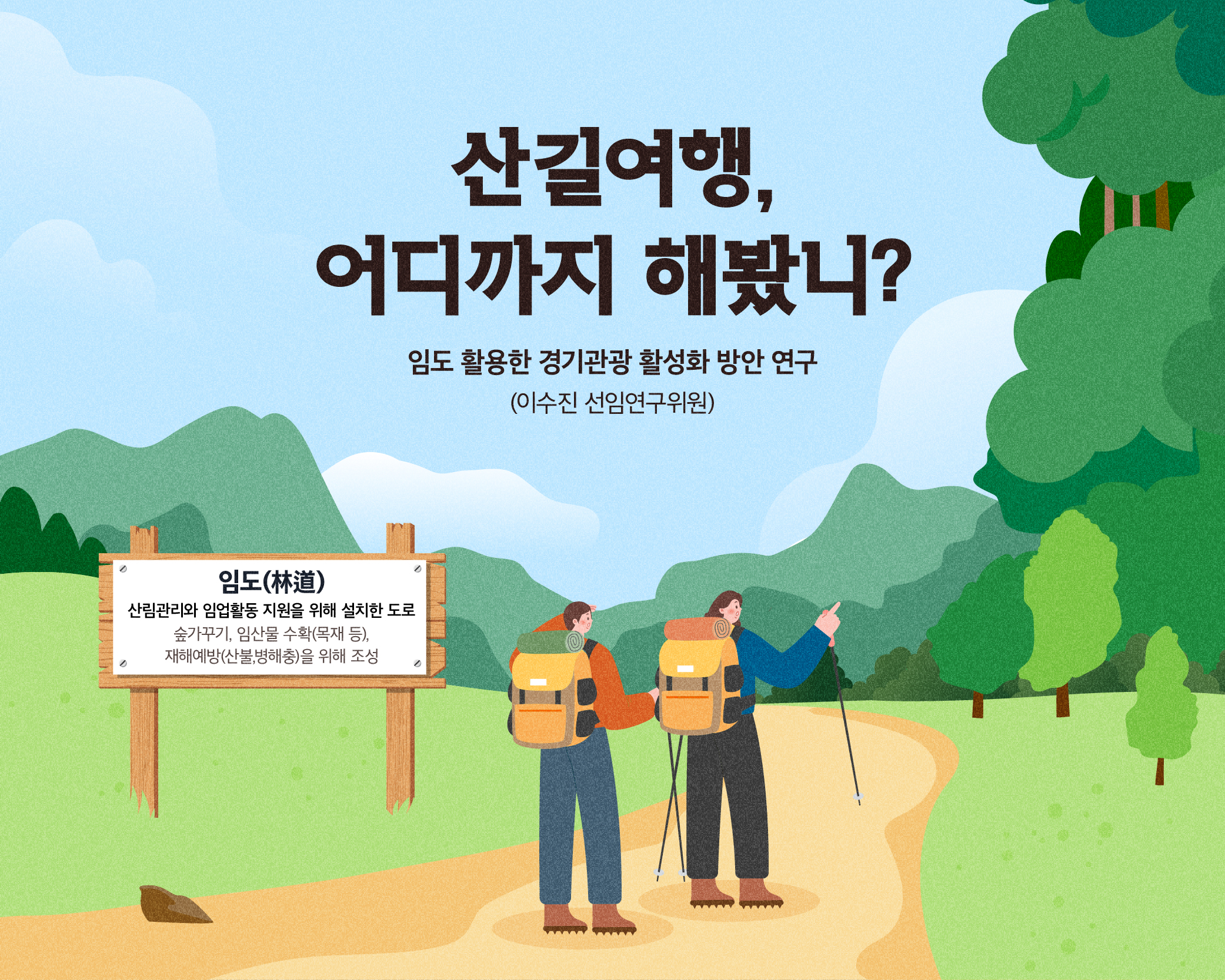 산길여행, 어디까지 해봤니?
임도 활용한 경기관광 활성화 방안 연구(이수진 선임연구위원)

임도(林道): 산림관리와 임업활동 지원을 위해 설치한 도로
- 숲가꾸기, 임산물 수확(목재 등), 재해예방(산불,병해충)을 위해 조성

산림자원 활용
산림 속 휴양과 치유 “한적한 숲속에서 힐링을”
보존과 관리 “산림도 지키고 지구도 지키고 ”

기존 관광자원과 연계
산림 레포츠 “보다 다이나믹하게 즐기자”
역사문화자원 “역사와 함께 스토리텔링을”

마을과 연계한 소득창출
체험마을 “로컬푸드로 상품화를”
임산물 재배 “체험은 물론 생산과 유통, 판매까지”