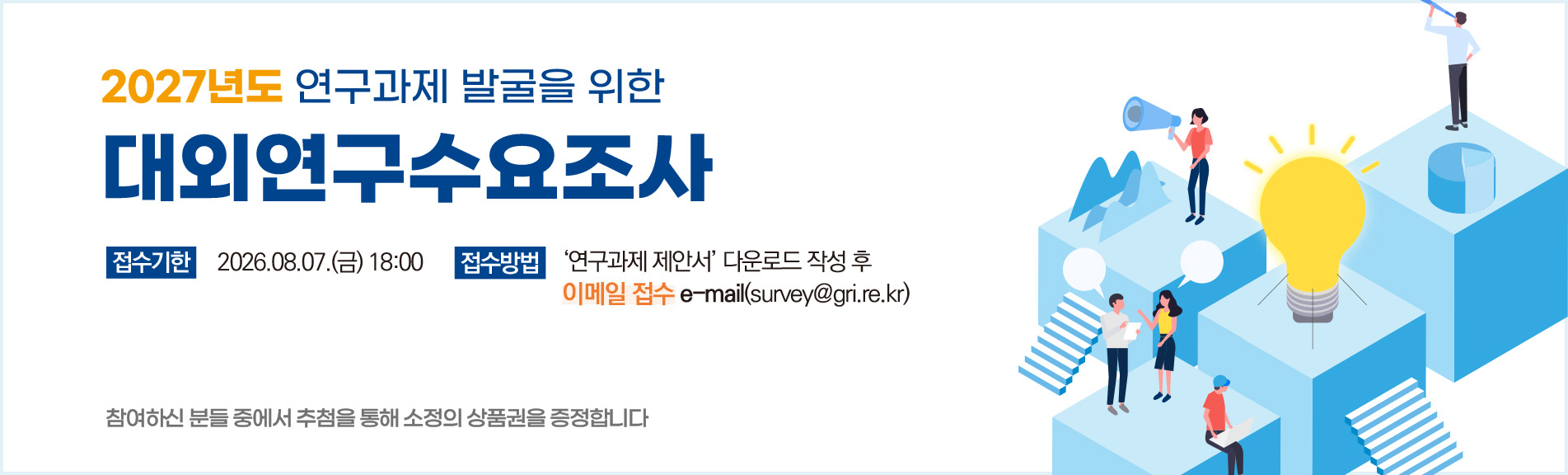 2027년도 연구과제 발굴을 위한 대외연구수요조사
접수기한 2026.08.07.(금) 18:00
접수방법 '연구과제 제안서' 다운로드 작성 후 이메일 접수 e-mail(surbey@gri.re.kr)