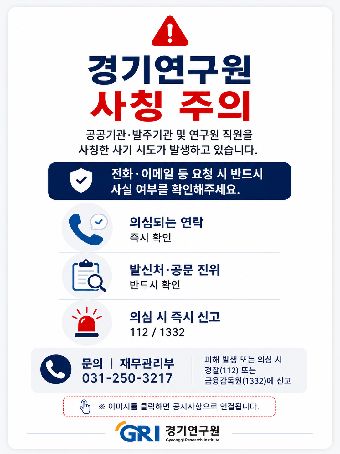 경기연구원 사칭 주의
공공기관·발주기관 및 연구원 직원을 사칭한 사기 시도가 발생하고 있습니다.
        
주요 유의사항
전화·이메일 등 요청 시 반드시 사실 여부를 확인해주세요.
의심되는 연락: 즉시 확인
발신처·공문 진위: 반드시 확인
의심 시 즉시 신고: 112 또는 1332
        
문의 및 신고처
문의: 재무관리부 031-250-3217
피해 발생 또는 의심 시: 경찰(112) 또는 금융감독원(1332)에 신고
※ 이미지를 클릭하면 공지사항으로 연결됩니다.