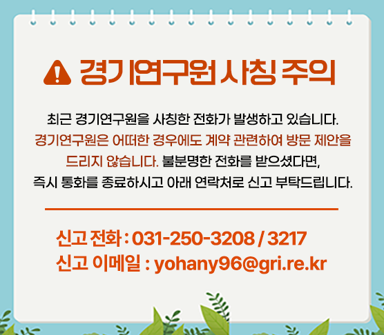 ？ 경기연구원 사칭 주의 ？
최근 경기연구원을 사칭한 전화가 발생하고 있습니다.
경기연구원은 어떠한 경우에도 계약 관련하여 방문 제안을 드리지 않습니다.
불분명한 전화를 받으셨다면,
즉시 통화를 종료하시고 아래 연락처로 신고 부탁드립니다.

？？ 신고 전화 : 031-250-3208 / 3217
？？ 신고 이메일 : yohany96@gri.re.kr